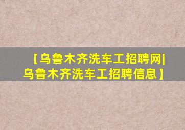 【乌鲁木齐洗车工招聘网|乌鲁木齐洗车工招聘信息】